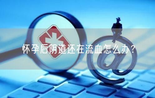 怀孕后阴道还在流血怎么办?