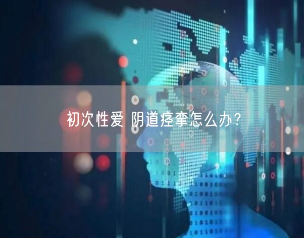 初次性爱 阴道痉挛怎么办?