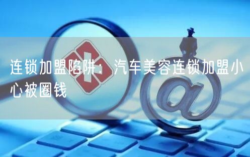 连锁加盟陷阱:汽车美容连锁加盟小心被圈钱